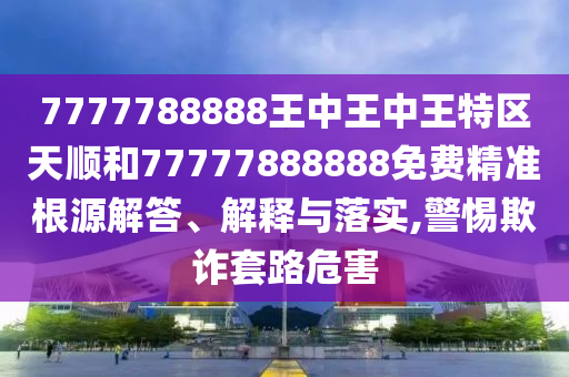 7777788888王中王中王特區(qū)天順和77777888888免費(fèi)精準(zhǔn)根源解答、解釋與落實(shí),警惕欺詐套路危害