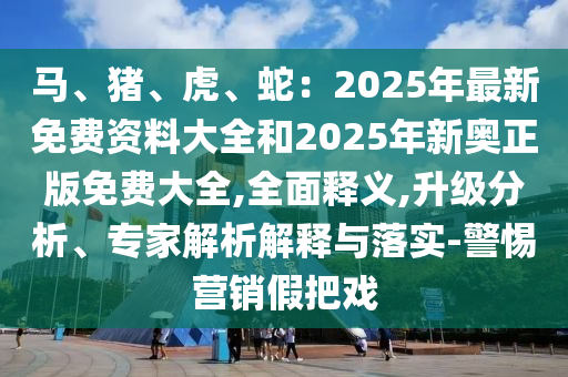 馬、豬、虎、蛇：2025年最新免費(fèi)資料大全和2025年新奧正版免費(fèi)大全,全面釋義,升級(jí)分析、專家解析解釋與落實(shí)-警惕營(yíng)銷假把戲