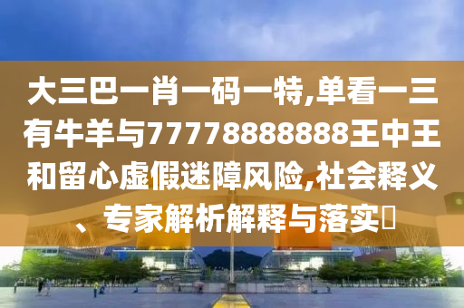 大三巴一肖一碼一特,單看一三有牛羊與77778888888王中王和留心虛假迷障風險,社會釋義、專家解析解釋與落實?