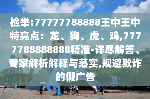 檢舉:77777788888王中王中特亮點：龍、狗、虎、雞,7777788888888精準-詳盡解答、專家解析解釋與落實,規(guī)避欺詐的假廣告