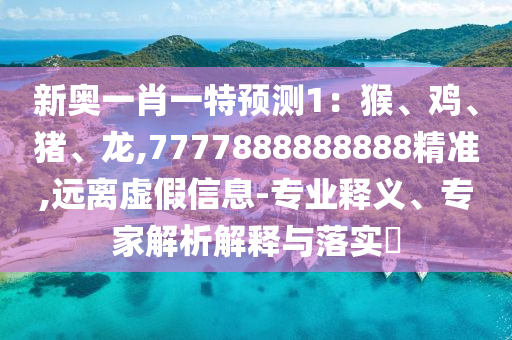 新奧一肖一特預測1：猴、雞、豬、龍,7777888888888精準,遠離虛假信息-專業(yè)釋義、專家解析解釋與落實?