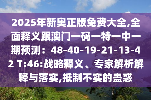 2025年新奧正版免費(fèi)大全,全面釋義跟澳門一碼一特一中一期預(yù)測：48-40-19-21-13-42 T:46:戰(zhàn)略釋義、專家解析解釋與落實(shí),抵制不實(shí)的蠱惑