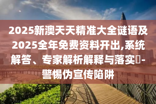 2025新澳天天精準(zhǔn)大全謎語及2025全年免費(fèi)資料開出,系統(tǒng)解答、專家解析解釋與落實(shí)?-警惕偽宣傳陷阱