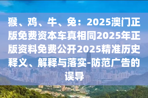猴、雞、牛、兔：2025澳門正版免費(fèi)資本車真相同2025年正版資料免費(fèi)公開2025精準(zhǔn)歷史釋義、解釋與落實(shí)-防范廣告的誤導(dǎo)