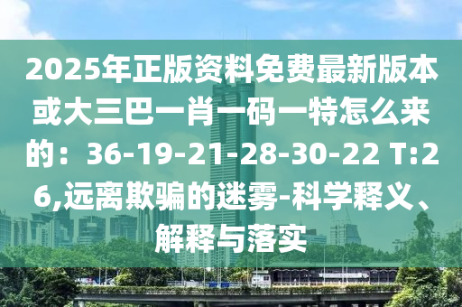 2025年正版資料免費最新版本或大三巴一肖一碼一特怎么來的：36-19-21-28-30-22 T:26,遠離欺騙的迷霧-科學(xué)釋義、解釋與落實
