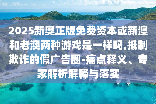 2025新奧正版免費資本或新澳和老澳兩種游戲是一樣嗎,抵制欺詐的假廣告圈-痛點釋義、專家解析解釋與落實
