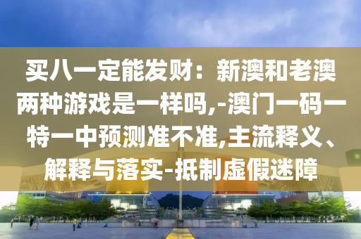 買八一定能發(fā)財：新澳和老澳兩種游戲是一樣嗎,-澳門一碼一特一中預(yù)測準不準,主流釋義、解釋與落實-抵制虛假迷障