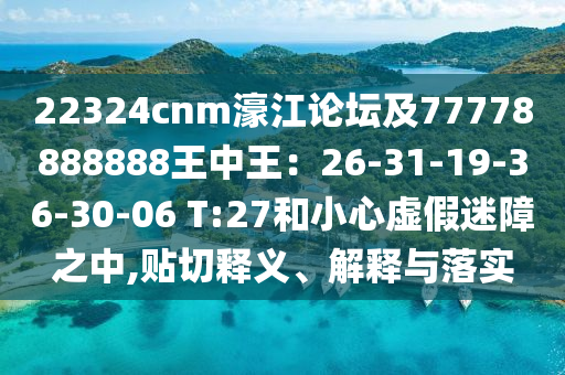 22324cnm濠江論壇及77778888888王中王：26-31-19-36-30-06 T:27和小心虛假迷障之中,貼切釋義、解釋與落實(shí)