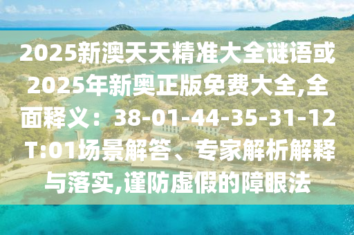 2025新澳天天精準(zhǔn)大全謎語或2025年新奧正版免費大全,全面釋義：38-01-44-35-31-12 T:01場景解答、專家解析解釋與落實,謹防虛假的障眼法