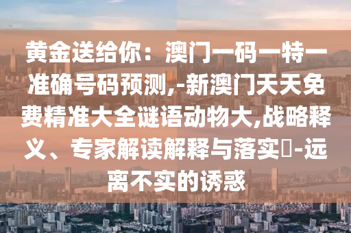 黃金送給你：澳門一碼一特一準確號碼預測,-新澳門天天免費精準大全謎語動物大,戰(zhàn)略釋義、專家解讀解釋與落實?-遠離不實的誘惑