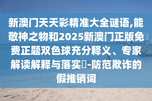 新澳門天天彩精準(zhǔn)大全謎語(yǔ),能敬神之物和2025新澳門正版免費(fèi)正題雙色球充分釋義、專家解讀解釋與落實(shí)?-防范欺詐的假推銷詞