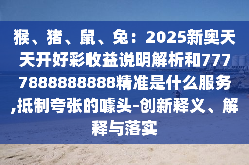 猴、豬、鼠、兔：2025新奧天天開好彩收益說(shuō)明解析和7777888888888精準(zhǔn)是什么服務(wù),抵制夸張的噱頭-創(chuàng)新釋義、解釋與落實(shí)