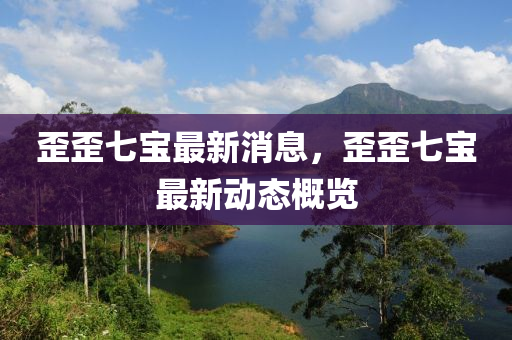 歪歪七寶最新消息，歪歪七寶最新動(dòng)態(tài)概覽
