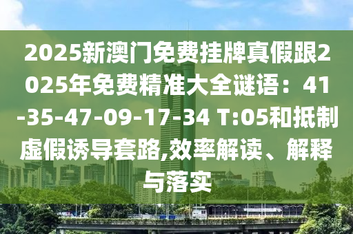 2025新澳門(mén)免費(fèi)掛牌真假跟2025年免費(fèi)精準(zhǔn)大全謎語(yǔ)：41-35-47-09-17-34 T:05和抵制虛假誘導(dǎo)套路,效率解讀、解釋與落實(shí)