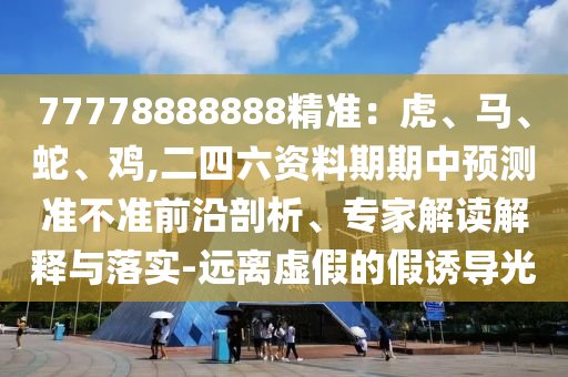 77778888888精準：虎、馬、蛇、雞,二四六資料期期中預(yù)測準不準前沿剖析、專家解讀解釋與落實-遠離虛假的假誘導光