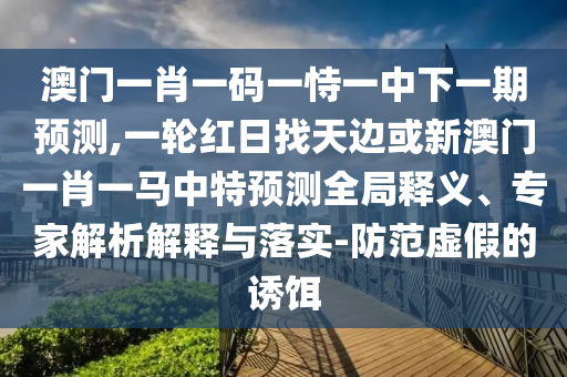 澳門(mén)一肖一碼一恃一中下一期預(yù)測(cè),一輪紅日找天邊或新澳門(mén)一肖一馬中特預(yù)測(cè)全局釋義、專(zhuān)家解析解釋與落實(shí)-防范虛假的誘餌