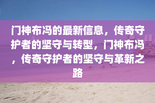 門神布馮的最新信息，傳奇守護(hù)者的堅(jiān)守與轉(zhuǎn)型，門神布馮，傳奇守護(hù)者的堅(jiān)守與革新之路山東水清源環(huán)?？萍加邢薰? class=