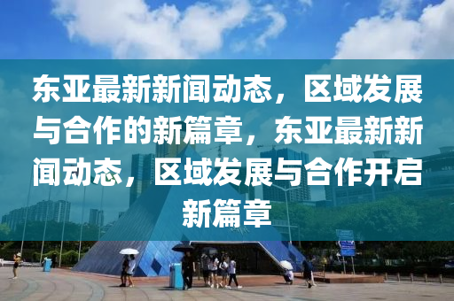 東山東水清源環(huán)保科技有限公司亞最新新聞動(dòng)態(tài)，區(qū)域發(fā)展與合作的新篇章，東亞最新新聞動(dòng)態(tài)，區(qū)域發(fā)展與合作開(kāi)啟新篇章