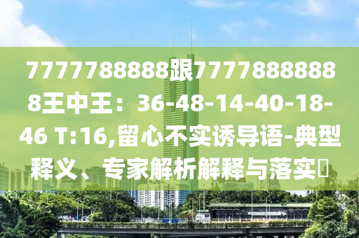 7777788888跟77778888888王中王：36-48-14-40-18-46 T:16,留心不實(shí)誘導(dǎo)語(yǔ)-典型釋義、專家解析解釋與落實(shí)?