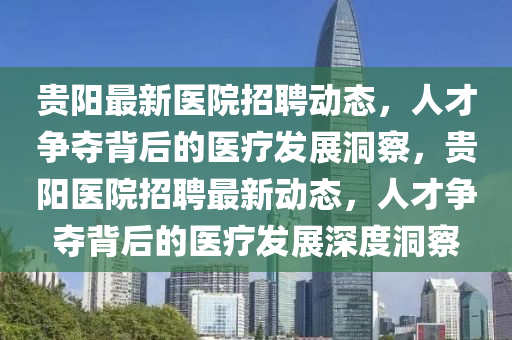 貴陽最新醫(yī)院招聘動態(tài)，人才爭奪背后的醫(yī)療發(fā)展洞察，貴陽醫(yī)院招聘最新動態(tài)，人才爭奪背后的醫(yī)療發(fā)展深度洞察