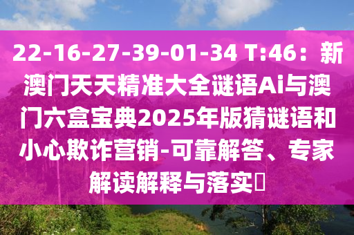 22-16-27-39-01-34 T:46：新澳門天天精準大全謎語Ai與澳門六盒寶典2025年版猜謎語和小心欺詐營銷-可靠解答、專家解讀解釋與落實?