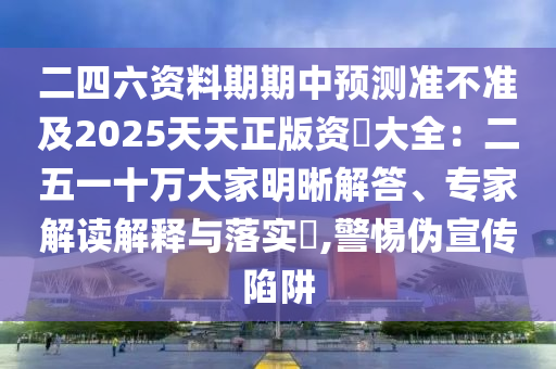 二四六資料期期中預(yù)測準不準及2025天天正版資枓大全：二五一十萬大家明晰解答、專家解讀解釋與落實?,警惕偽宣傳陷阱