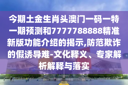 今期土金生肖頭澳門一碼一特一期預(yù)測和7777788888精準新版功能介紹的揭示,防范欺詐的假誘導(dǎo)難-文化釋義、專家解析解釋與落實