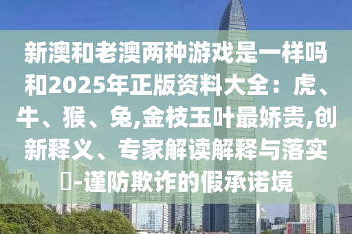 新澳和老澳兩種游戲是一樣嗎和2025年正版資料大全：虎、牛、猴、兔,金枝玉葉最嬌貴,創(chuàng)新釋義、專家解讀解釋與落實(shí)?-謹(jǐn)防欺詐的假承諾境