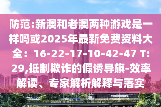 防范:新澳和老澳兩種游戲是一樣嗎或2025年最新免費(fèi)資料大全：16-22-17-10-42-47 T:29,抵制欺詐的假誘導(dǎo)旗-效率解讀、專家解析解釋與落實(shí)