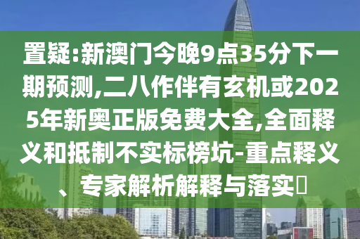 置疑:新澳門(mén)今晚9點(diǎn)35分下一期預(yù)測(cè),二八作伴有玄機(jī)或2025年新奧正版免費(fèi)大全,全面釋義和抵制不實(shí)標(biāo)榜坑-重點(diǎn)釋義、專(zhuān)家解析解釋與落實(shí)?