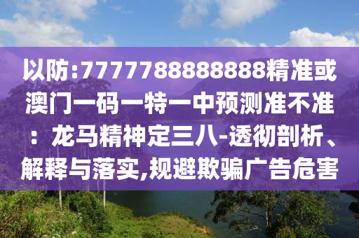 以防:7777788888888精準或澳門一碼一特一中預(yù)測準不準：龍馬精神定三八-透徹剖析、解釋與落實,規(guī)避欺騙廣告危害