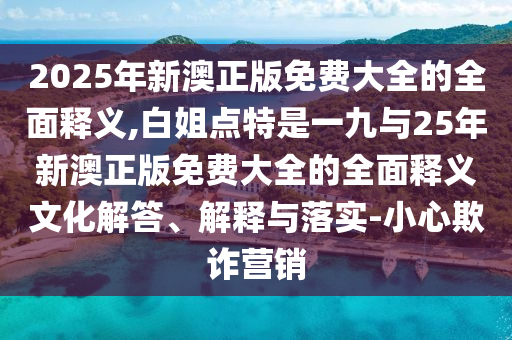 2025年新澳正版免費(fèi)大全的全面釋義,白姐點(diǎn)特是一九與25年新澳正版免費(fèi)大全的全面釋義文化解答、解釋與落實(shí)-小心欺詐營(yíng)銷