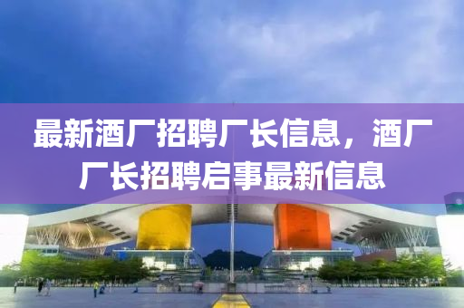 最新酒廠招聘廠長(zhǎng)信息，酒廠廠長(zhǎng)招聘啟事最新信息