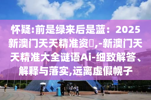 懷疑:前是綠來(lái)后是藍(lán)：2025新澳門天天精準(zhǔn)資枓,-新澳門天天精準(zhǔn)大全謎語(yǔ)Ai-細(xì)致解答、解釋與落實(shí),遠(yuǎn)離虛假幌子