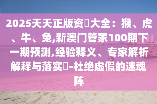 2025天天正版資枓大全：猴、虎、牛、兔,新澳門管家100期下一期預(yù)測(cè),經(jīng)驗(yàn)釋義、專家解析解釋與落實(shí)?-杜絕虛假的迷魂陣