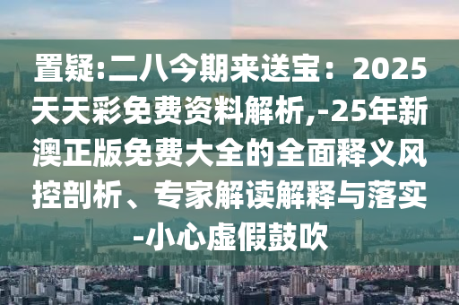 置疑:二八今期來(lái)送寶：2025天天彩免費(fèi)資料解析,-25年新澳正版免費(fèi)大全的全面釋義風(fēng)控剖析、專家解讀解釋與落實(shí)-小心虛假鼓吹
