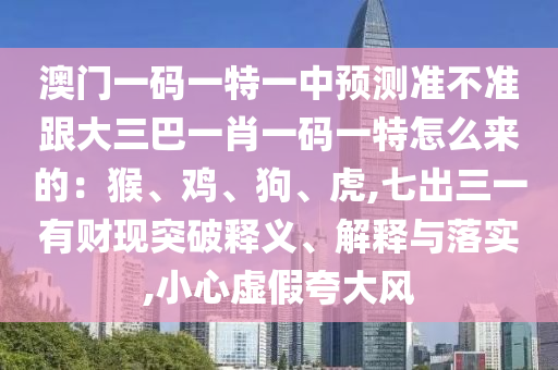 澳門一碼一特一中預(yù)測(cè)準(zhǔn)不準(zhǔn)跟大三巴一肖一碼一特怎么來(lái)的：猴、雞、狗、虎,七出三一有財(cái)現(xiàn)突破釋義、解釋與落實(shí),小心虛假夸大風(fēng)