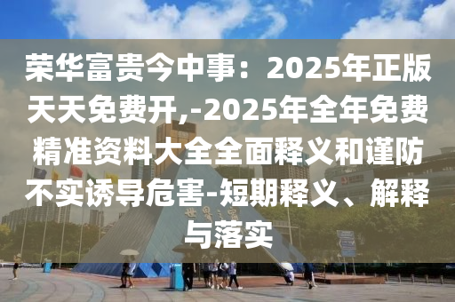 榮華富貴今中事：2025年正版天天免費開,-2025年全年免費精準資料大全全面釋義和謹防不實誘導危害-短期釋義、解釋與落實