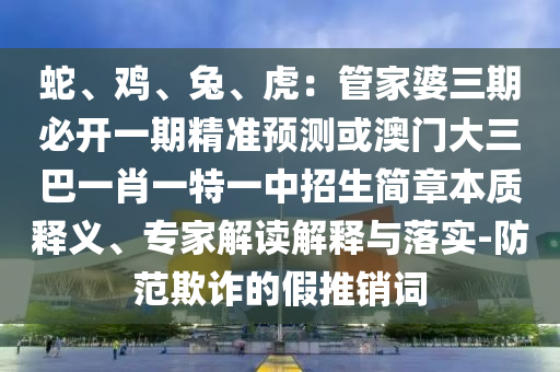 蛇、雞、兔、虎：管家婆三期必開一期精準(zhǔn)預(yù)測或澳門大三巴一肖一特一中招生簡章本質(zhì)釋義、專家解讀解釋與落實(shí)-防范欺詐的假推銷詞