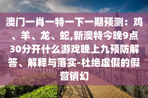 澳門一肖一特一下一期預(yù)測：雞、羊、龍、蛇,新澳特今晚9點30分開什么游戲晚上九預(yù)防解答、解釋與落實-杜絕虛假的假營銷幻