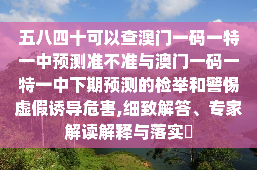 五八四十可以查澳門一碼一特一中預(yù)測準(zhǔn)不準(zhǔn)與澳門一碼一特一中下期預(yù)測的檢舉和警惕虛假誘導(dǎo)危害,細致解答、專家解讀解釋與落實?