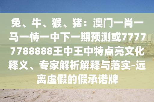 兔、牛、猴、豬：澳門一肖一馬一恃一中下一期預(yù)測或77777788888王中王中特點亮文化釋義、專家解析解釋與落實-遠離虛假的假承諾牌