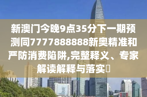 新澳門今晚9點35分下一期預(yù)測同7777888888新奧精準(zhǔn)和嚴(yán)防消費陷阱,完整釋義、專家解讀解釋與落實?