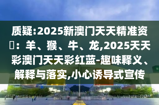 質(zhì)疑:2025新澳門天天精準(zhǔn)資枓：羊、猴、牛、龍,2025天天彩澳門天天彩紅藍-趣味釋義、解釋與落實,小心誘導(dǎo)式宣傳