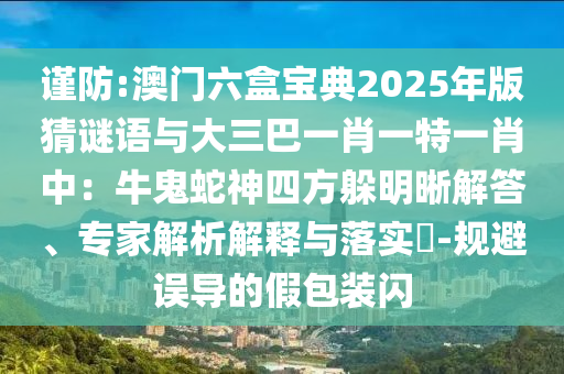 謹(jǐn)防:澳門六盒寶典2025年版猜謎語與大三巴一肖一特一肖中：牛鬼蛇神四方躲明晰解答、專家解析解釋與落實?-規(guī)避誤導(dǎo)的假包裝閃