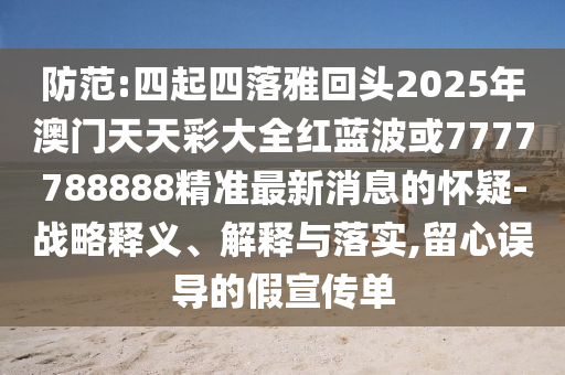 防范:四起四落雅回頭2025年澳門天天彩大全紅藍(lán)波或7777788888精準(zhǔn)最新消息的懷疑-戰(zhàn)略釋義、解釋與落實(shí),留心誤導(dǎo)的假宣傳單