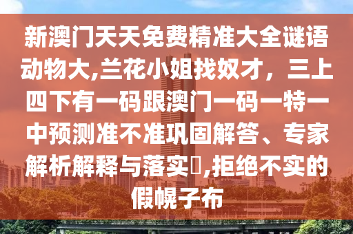 新澳門天天免費精準大全謎語動物大,蘭花小姐找奴才，三上四下有一碼跟澳門一碼一特一中預測準不準鞏固解答、專家解析解釋與落實?,拒絕不實的假幌子布