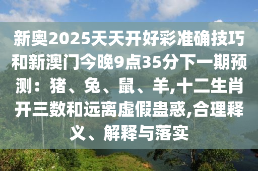 新奧2025天天開好彩準(zhǔn)確技巧和新澳門今晚9點35分下一期預(yù)測：豬、兔、鼠、羊,十二生肖開三數(shù)和遠(yuǎn)離虛假蠱惑,合理釋義、解釋與落實