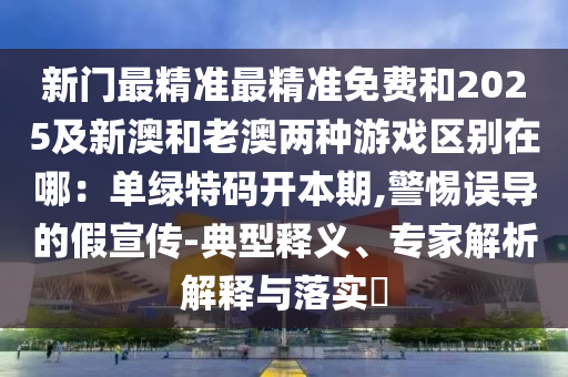 新門最精準(zhǔn)最精準(zhǔn)免費和2025及新澳和老澳兩種游戲區(qū)別在哪：單綠特碼開本期,警惕誤導(dǎo)的假宣傳-典型釋義、專家解析解釋與落實?