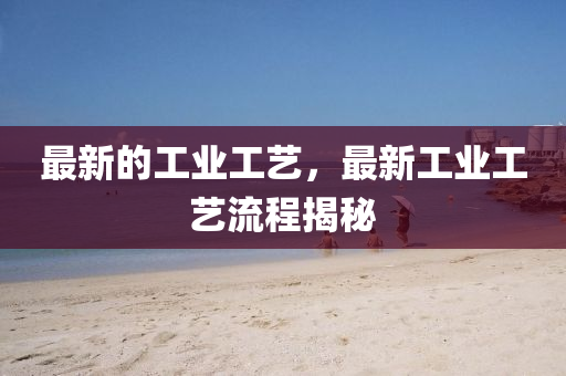 最新的工業(yè)工藝，最新工業(yè)工藝流程揭秘